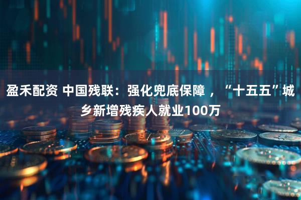 盈禾配资 中国残联：强化兜底保障 ，“十五五”城乡新增残疾人就业100万