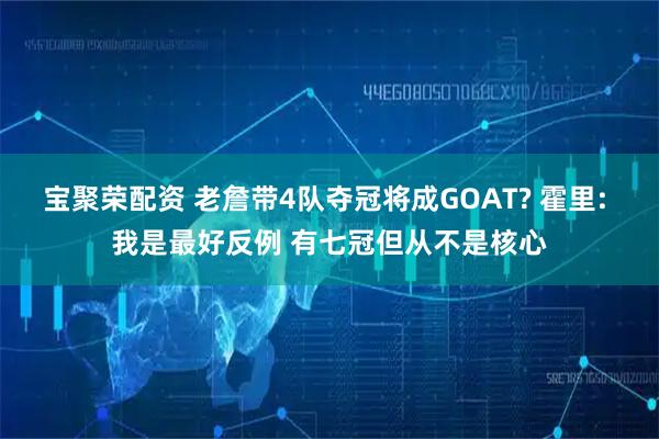 宝聚荣配资 老詹带4队夺冠将成GOAT? 霍里: 我是最好反例 有七冠但从不是核心