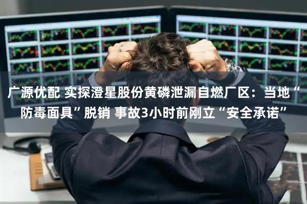 广源优配 实探澄星股份黄磷泄漏自燃厂区：当地“防毒面具”脱销 事故3小时前刚立“安全承诺”