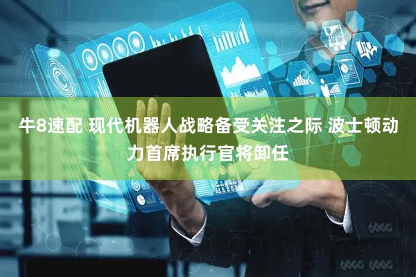 牛8速配 现代机器人战略备受关注之际 波士顿动力首席执行官将卸任