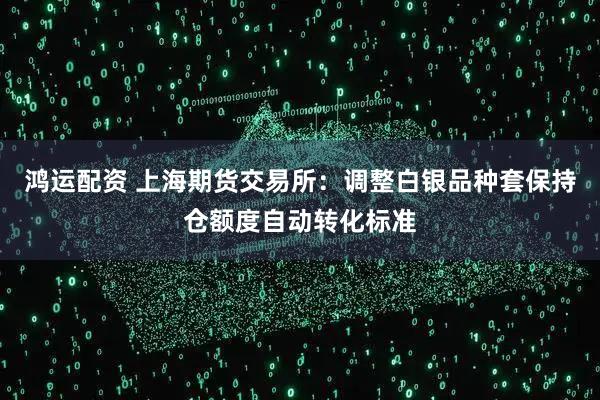 鸿运配资 上海期货交易所:调整白银品种套保持仓额度自动转化标准