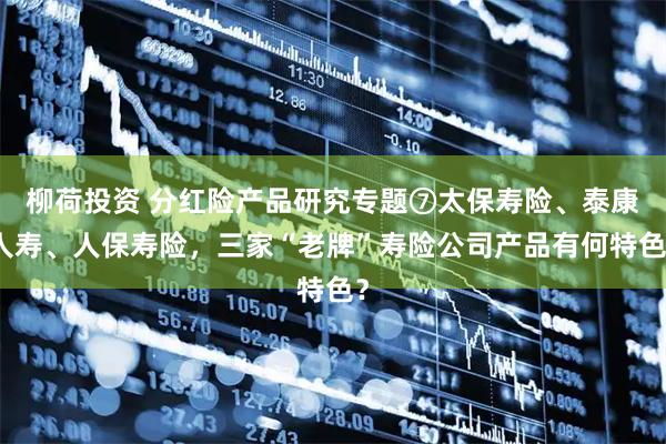 柳荷投资 分红险产品研究专题⑦太保寿险、泰康人寿、人保寿险，三家“老牌”寿险公司产品有何特色？