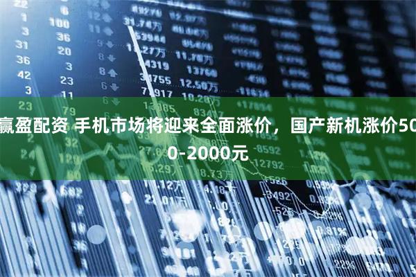 赢盈配资 手机市场将迎来全面涨价，国产新机涨价500-2000元