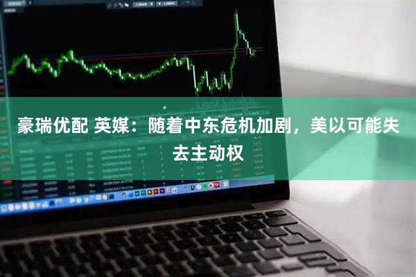 豪瑞优配 英媒：随着中东危机加剧，美以可能失去主动权