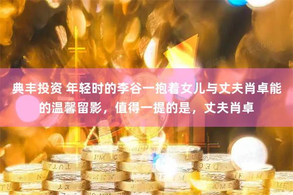典丰投资 年轻时的李谷一抱着女儿与丈夫肖卓能的温馨留影，值得一提的是，丈夫肖卓