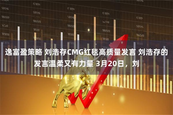 逸富盈策略 刘浩存CMG红毯高质量发言 刘浩存的发言温柔又有力量 3月20日，刘