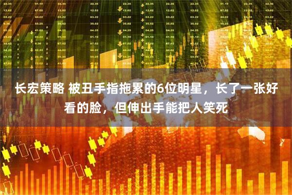 长宏策略 被丑手指拖累的6位明星，长了一张好看的脸，但伸出手能把人笑死