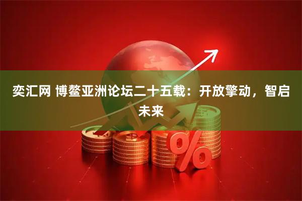 奕汇网 博鳌亚洲论坛二十五载：开放擎动，智启未来