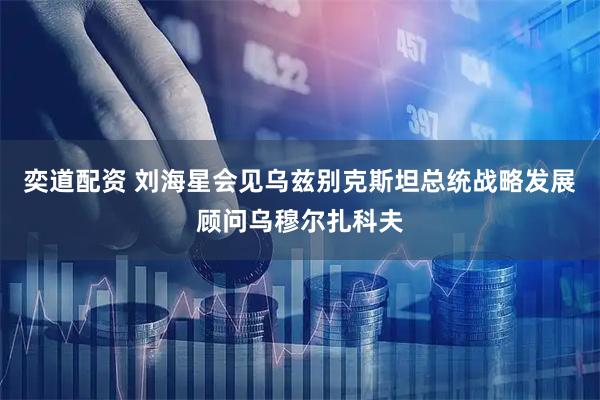奕道配资 刘海星会见乌兹别克斯坦总统战略发展顾问乌穆尔扎科夫