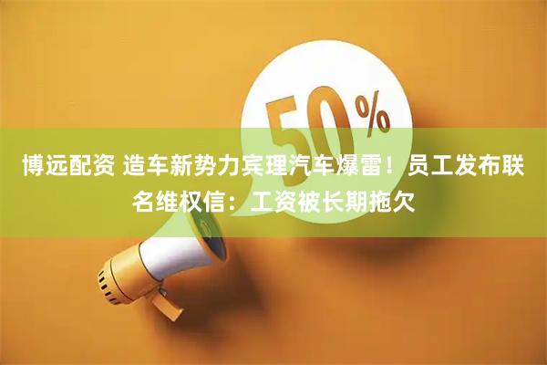 博远配资 造车新势力宾理汽车爆雷！员工发布联名维权信：工资被长期拖欠