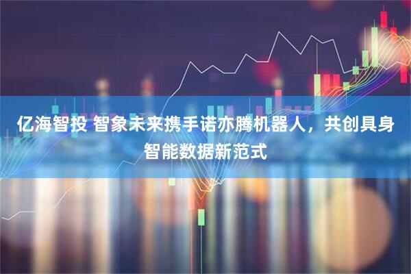 亿海智投 智象未来携手诺亦腾机器人，共创具身智能数据新范式