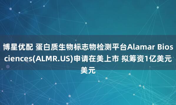 博星优配 蛋白质生物标志物检测平台Alamar Biosciences(ALMR.US)申请在美上市 拟筹资1亿美元