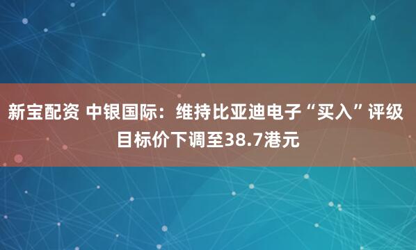 新宝配资 中银国际：维持比亚迪电子“买入”评级 目标价下调至38.7港元