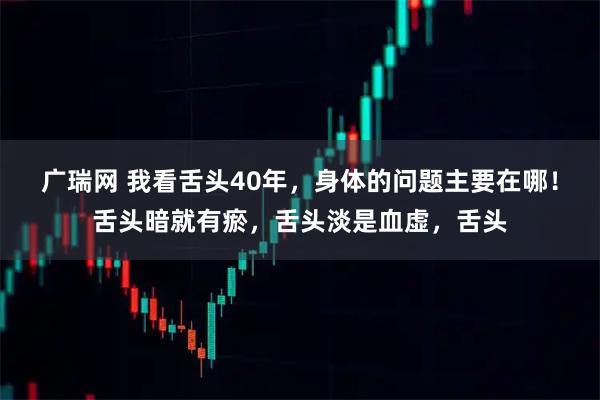 广瑞网 我看舌头40年，身体的问题主要在哪！舌头暗就有瘀，舌头淡是血虚，舌头
