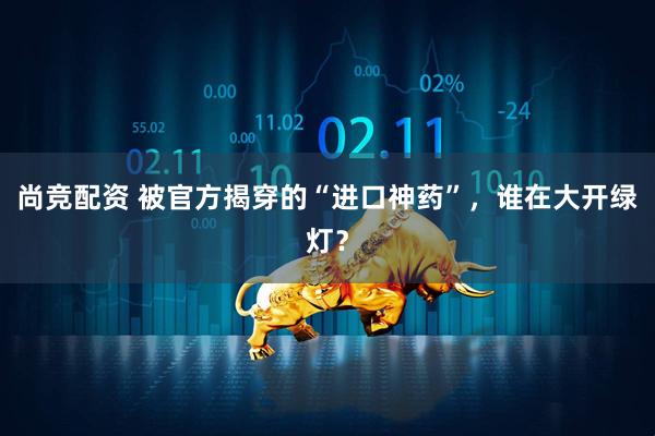 尚竞配资 被官方揭穿的“进口神药”，谁在大开绿灯？