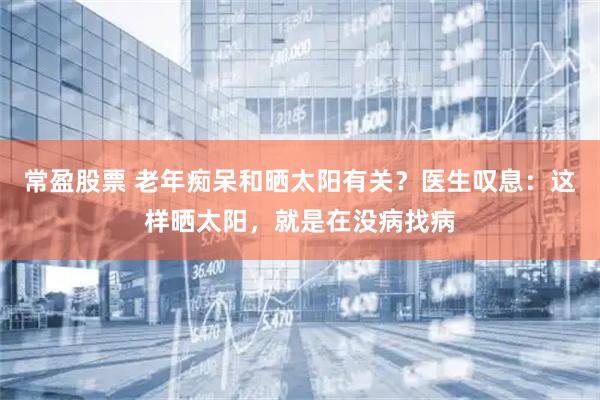 常盈股票 老年痴呆和晒太阳有关？医生叹息：这样晒太阳，就是在没病找病