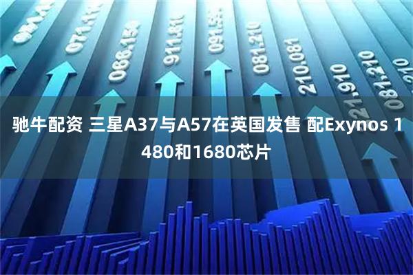 驰牛配资 三星A37与A57在英国发售 配Exynos 1480和1680芯片