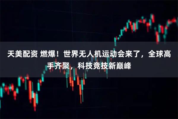 天美配资 燃爆！世界无人机运动会来了，全球高手齐聚，科技竞技新巅峰