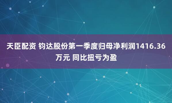 天臣配资 钧达股份第一季度归母净利润1416.36万元 同比扭亏为盈