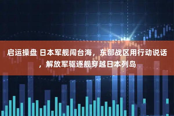 启运操盘 日本军舰闯台海，东部战区用行动说话，解放军驱逐舰穿越日本列岛