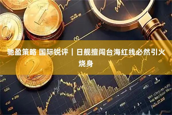 驰盈策略 国际锐评｜日舰擅闯台海红线必然引火烧身