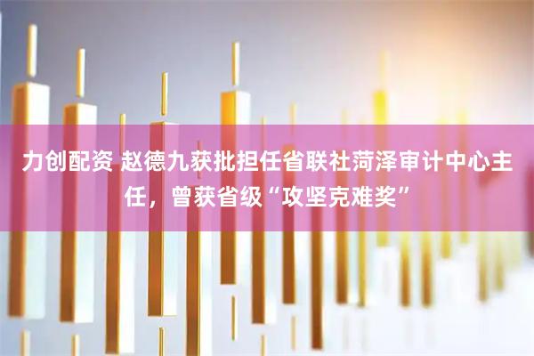 力创配资 赵德九获批担任省联社菏泽审计中心主任，曾获省级“攻坚克难奖”