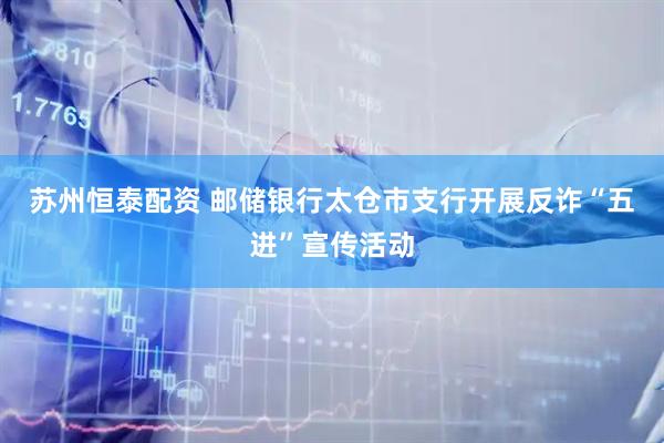苏州恒泰配资 邮储银行太仓市支行开展反诈“五进”宣传活动