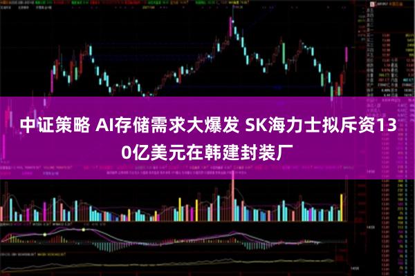 中证策略 AI存储需求大爆发 SK海力士拟斥资130亿美元在韩建封装厂