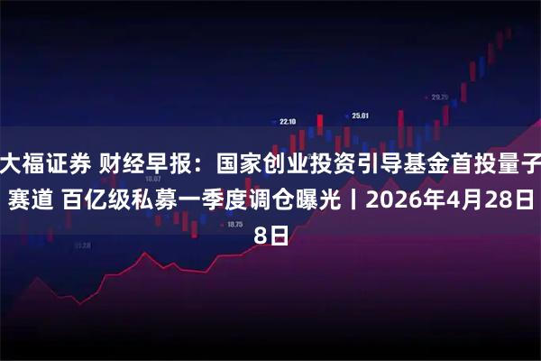 大福证券 财经早报：国家创业投资引导基金首投量子赛道 百亿级私募一季度调仓曝光丨2026年4月28日