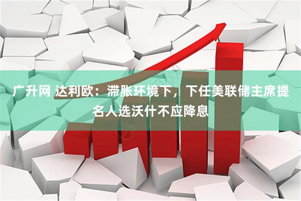 广升网 达利欧：滞胀环境下，下任美联储主席提名人选沃什不应降息
