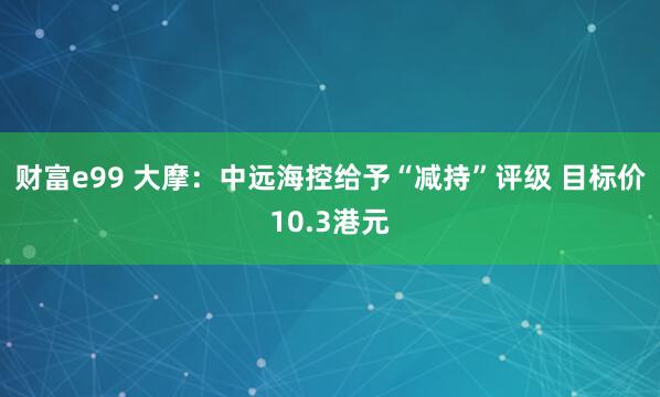 财富e99 大摩：中远海控给予“减持”评级 目标价10.3港元