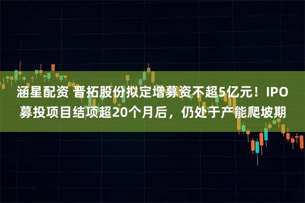 涵星配资 晋拓股份拟定增募资不超5亿元！IPO募投项目结项超20个月后，仍处于产能爬坡期