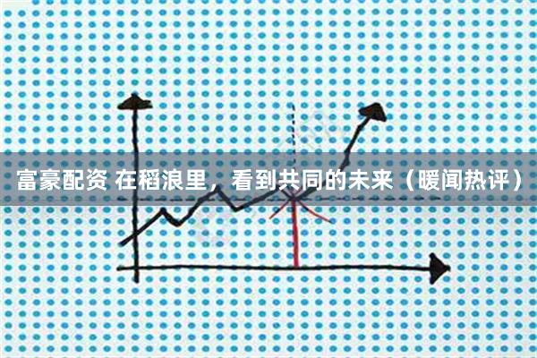 富豪配资 在稻浪里，看到共同的未来（暖闻热评）
