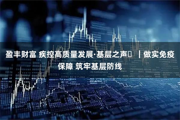 盈丰财富 疾控高质量发展·基层之声⑭｜做实免疫保障 筑牢基层防线