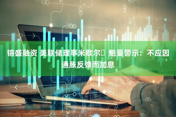 镕盛融资 美联储理事米歇尔・鲍曼警示：不应因通胀反弹而加息