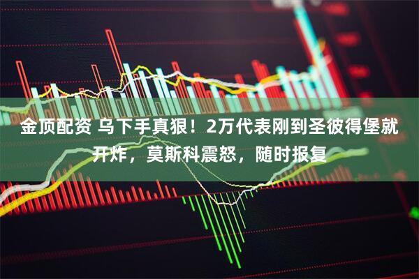 金顶配资 乌下手真狠!2万代表刚到圣彼得堡就开炸,莫斯科震怒,随时报复
