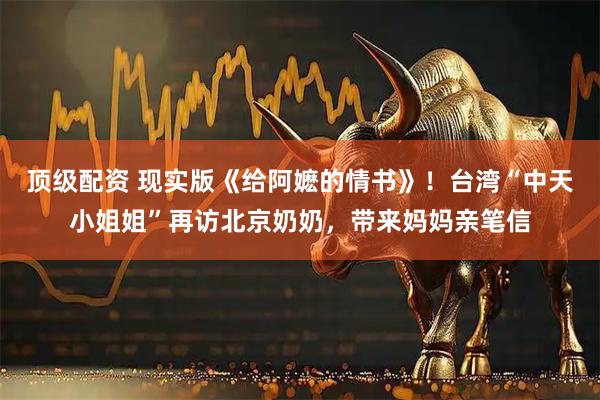 顶级配资 现实版《给阿嬷的情书》！台湾“中天小姐姐”再访北京奶奶，带来妈妈亲笔信