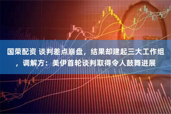 国荣配资 谈判差点崩盘，结果却建起三大工作组，调解方：美伊首轮谈判取得令人鼓舞进展