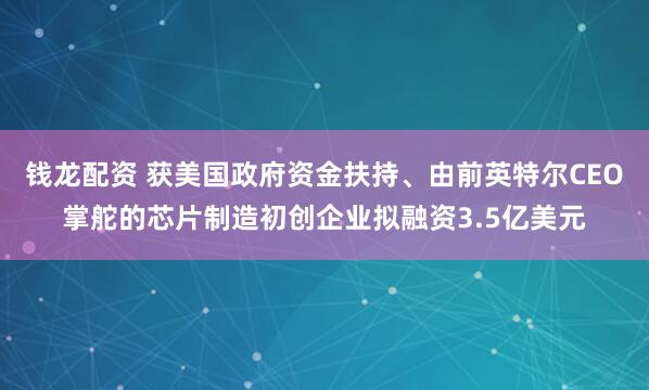 钱龙配资 获美国政府资金扶持、由前英特尔CEO掌舵的芯片制造初创企业拟融资3.5亿美元