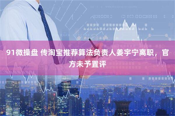 91微操盘 传淘宝推荐算法负责人姜宇宁离职，官方未予置评