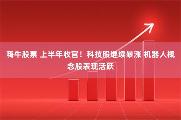 嗨牛股票 上半年收官！科技股继续暴涨 机器人概念股表现活跃