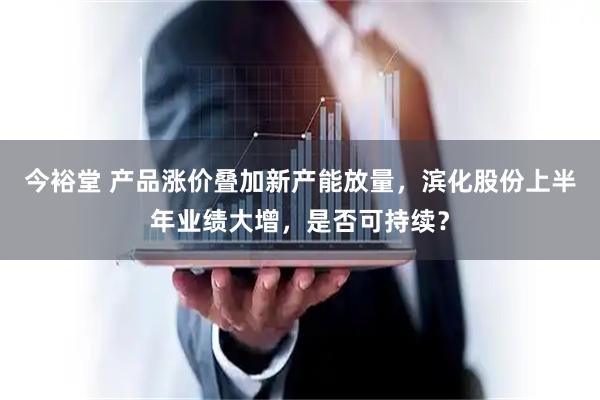 今裕堂 产品涨价叠加新产能放量，滨化股份上半年业绩大增，是否可持续？