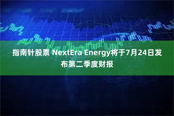 指南针股票 NextEra Energy将于7月24日发布第二季度财报
