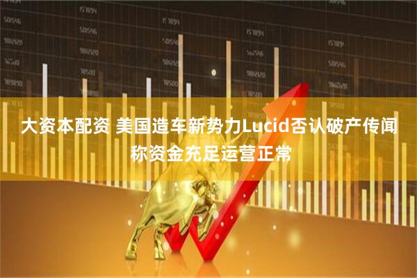 大资本配资 美国造车新势力Lucid否认破产传闻 称资金充足运营正常