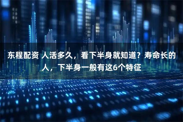 东程配资 人活多久，看下半身就知道？寿命长的人，下半身一般有这6个特征