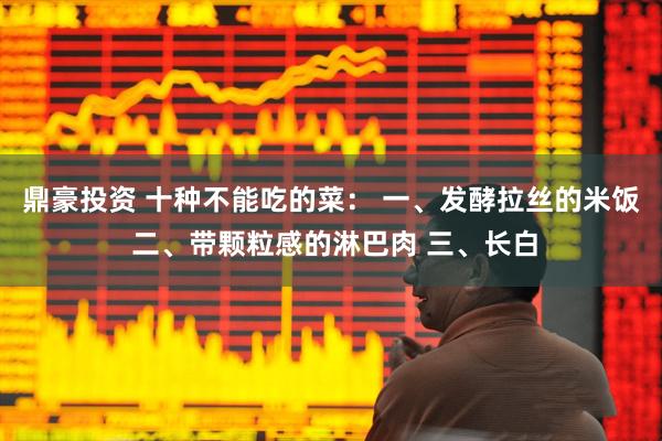鼎豪投资 十种不能吃的菜: 一、发酵拉丝的米饭 二、带颗粒感的淋巴肉 三、长白