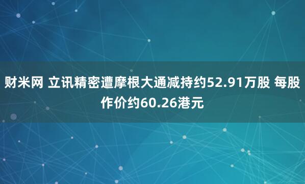财米网 立讯精密遭摩根大通减持约52.91万股 每股作价约60.26港元