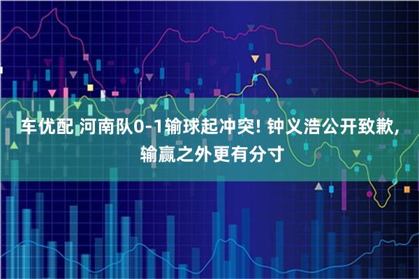 车优配 河南队0‑1输球起冲突! 钟义浩公开致歉, 输赢之外更有分寸