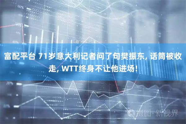 富配平台 71岁意大利记者问了句樊振东, 话筒被收走, WTT终身不让他进场!