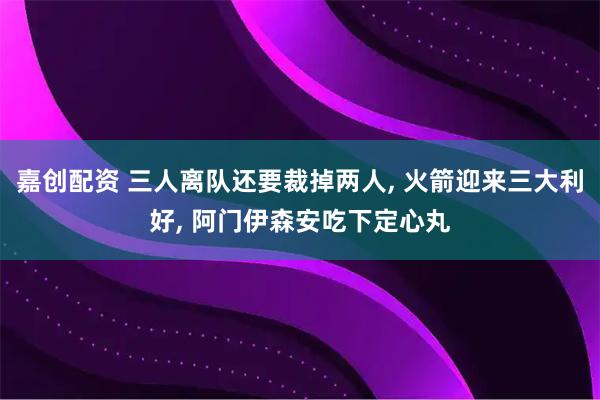 嘉创配资 三人离队还要裁掉两人, 火箭迎来三大利好, 阿门伊森安吃下定心丸